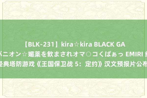 【BLK-231】kira☆kira BLACK GAL 黒ギャル中出し温泉コンパニオン☆媚薬を飲まされオマ○コくぱぁっ EMIRI 经典塔防游戏《王国保卫战 5：定约》汉文预报片公布，7 月 25 日郑重发售