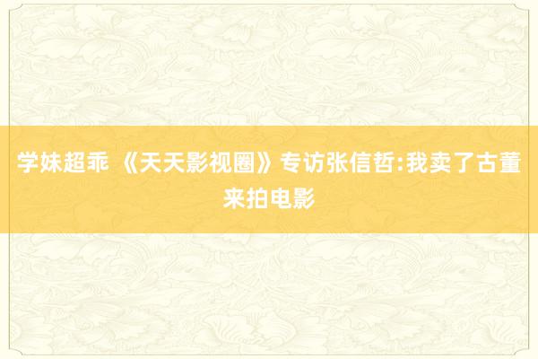 学妹超乖 《天天影视圈》专访张信哲:我卖了古董来拍电影
