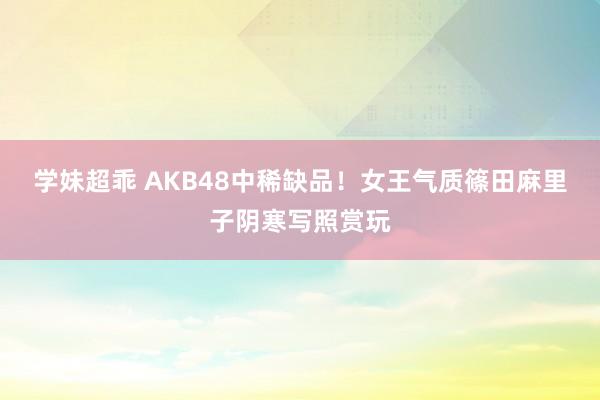 学妹超乖 AKB48中稀缺品！女王气质篠田麻里子阴寒写照赏玩