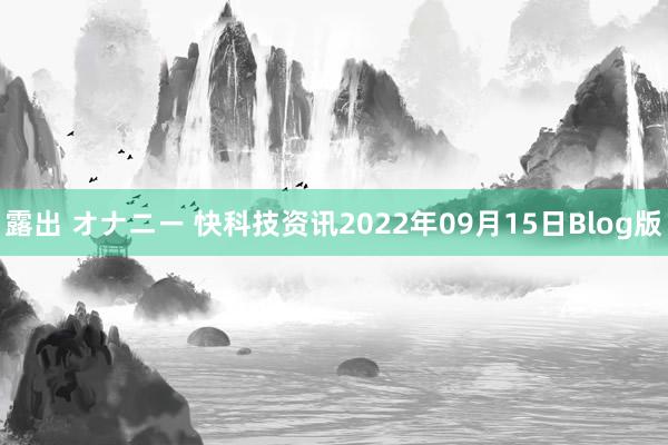 露出 オナニー 快科技资讯2022年09月15日Blog版