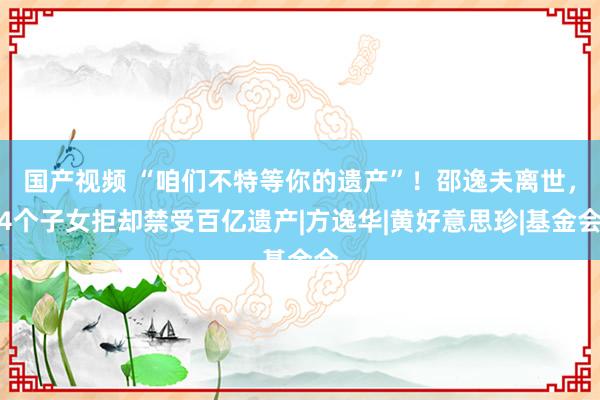 国产视频 “咱们不特等你的遗产”！邵逸夫离世，4个子女拒却禁受百亿遗产|方逸华|黄好意思珍|基金会