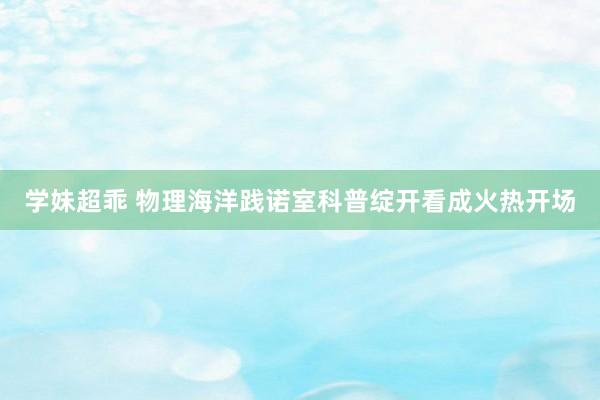 学妹超乖 物理海洋践诺室科普绽开看成火热开场