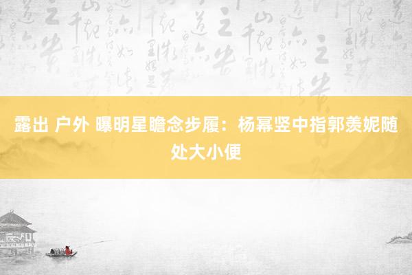 露出 户外 曝明星瞻念步履：杨幂竖中指郭羡妮随处大小便