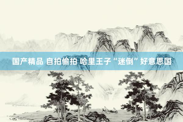 国产精品 自拍偷拍 哈里王子“迷倒”好意思国