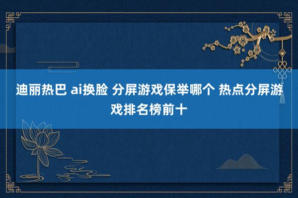 迪丽热巴 ai换脸 分屏游戏保举哪个 热点分屏游戏排名榜前十