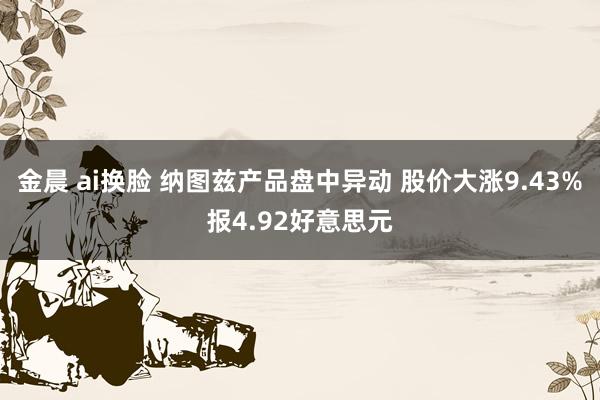 金晨 ai换脸 纳图兹产品盘中异动 股价大涨9.43%报4.92好意思元