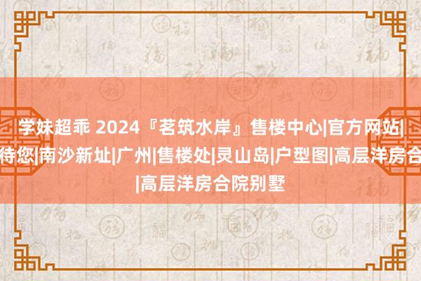 学妹超乖 2024『茗筑水岸』售楼中心|官方网站|官方接待您|南沙新址|广州|售楼处|灵山岛|户型图|高层洋房合院别墅