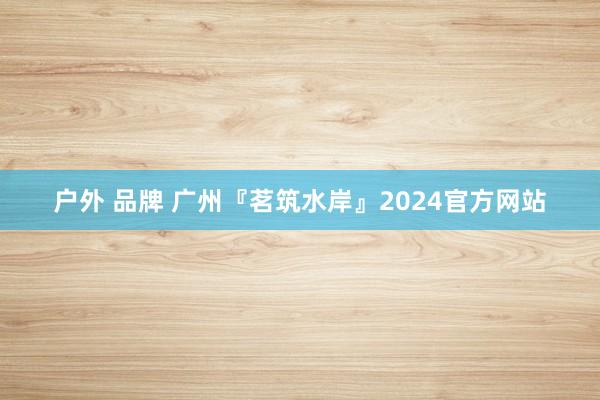 户外 品牌 广州『茗筑水岸』2024官方网站