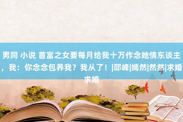 男同 小说 首富之女要每月给我十万作念她情东谈主，我：你念念包养我？我从了！|邵峰|嫣然|然然|求婚