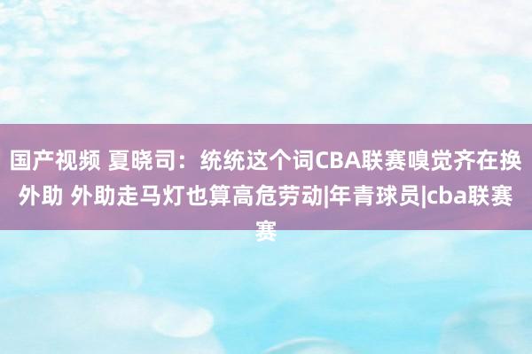 国产视频 夏晓司:统统这个词CBA联赛嗅觉齐在换外助 外助走马灯也算高危劳动|年青球员|cba联赛