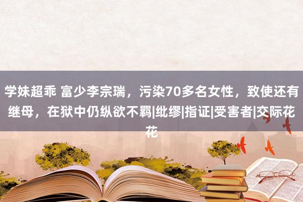 学妹超乖 富少李宗瑞，污染70多名女性，致使还有继母，在狱中仍纵欲不羁|纰缪|指证|受害者|交际花