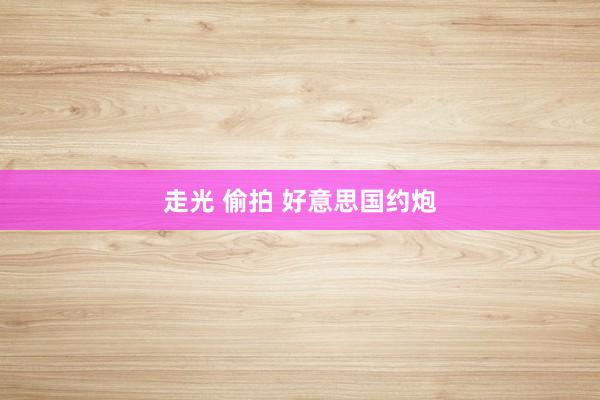 走光 偷拍 好意思国约炮