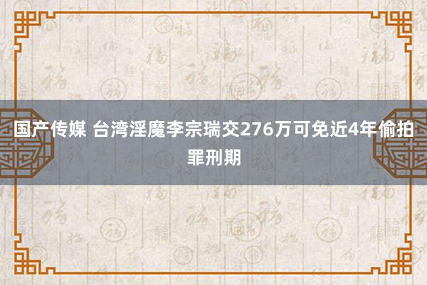 国产传媒 台湾淫魔李宗瑞交276万可免近4年偷拍罪刑期