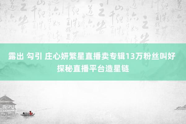 露出 勾引 庄心妍繁星直播卖专辑13万粉丝叫好 探秘直播平台造星链
