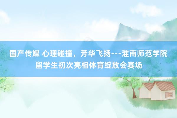 国产传媒 心理碰撞，芳华飞扬---淮南师范学院留学生初次亮相体育绽放会赛场