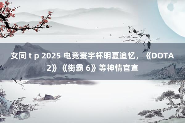 女同 t p 2025 电竞寰宇杯明夏追忆，《DOTA2》《街霸 6》等神情官宣