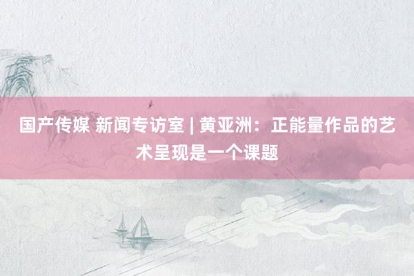 国产传媒 新闻专访室 | 黄亚洲：正能量作品的艺术呈现是一个课题