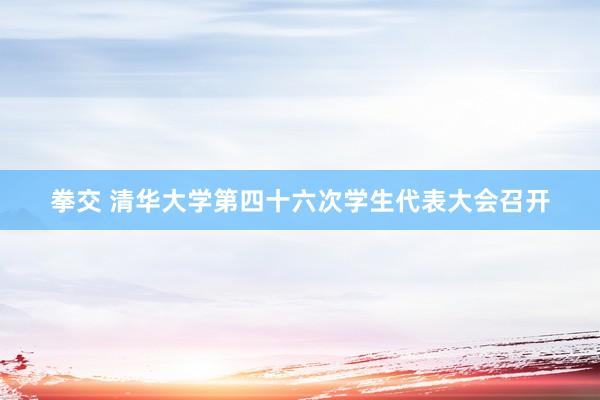 拳交 清华大学第四十六次学生代表大会召开