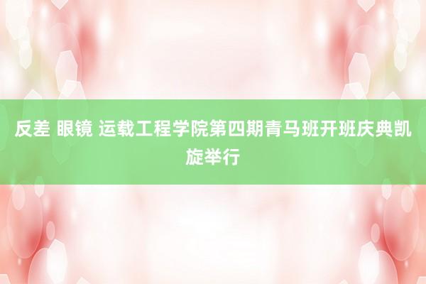 反差 眼镜 运载工程学院第四期青马班开班庆典凯旋举行