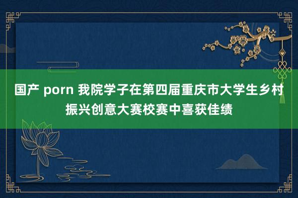 国产 porn 我院学子在第四届重庆市大学生乡村振兴创意大赛校赛中喜获佳绩