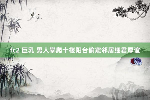 fc2 巨乳 男人攀爬十楼阳台偷窥邻居细君厚谊