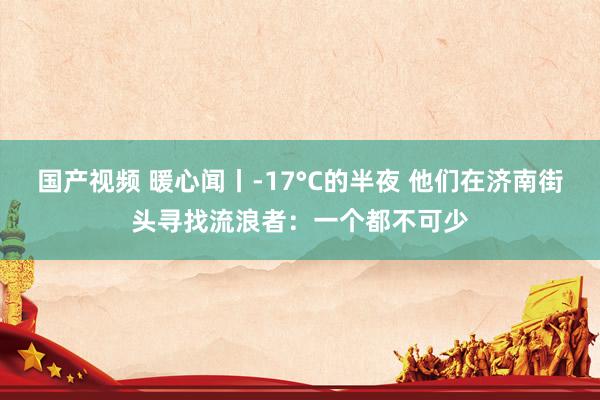 国产视频 暖心闻丨-17°C的半夜 他们在济南街头寻找流浪者：一个都不可少