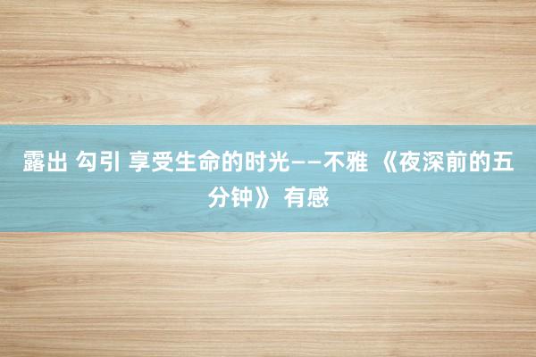 露出 勾引 享受生命的时光——不雅 《夜深前的五分钟》 有感