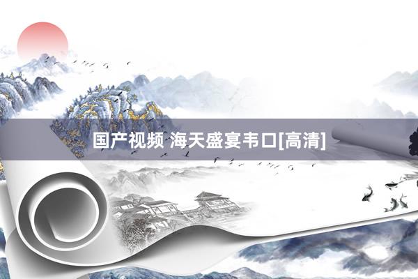 国产视频 海天盛宴韦口[高清]