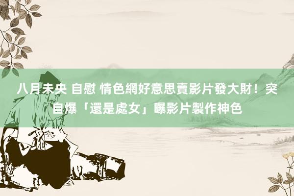 八月未央 自慰 情色網好意思賣影片發大財！突自爆「還是處女」曝影片製作神色