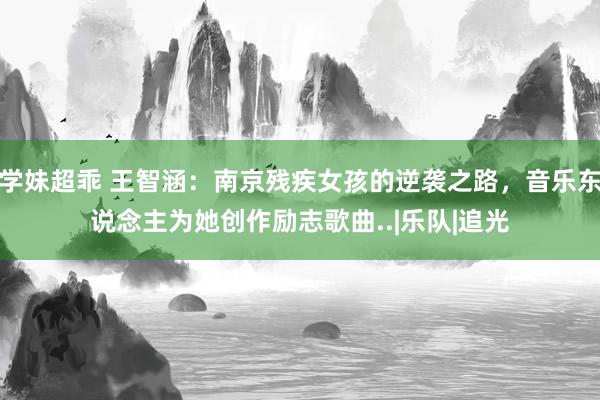 学妹超乖 王智涵：南京残疾女孩的逆袭之路，音乐东说念主为她创作励志歌曲..|乐队|追光