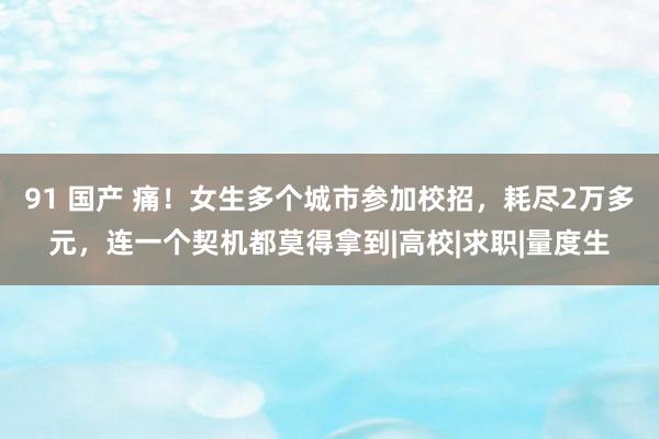 91 国产 痛！女生多个城市参加校招，耗尽2万多元，连一个契机都莫得拿到|高校|求职|量度生