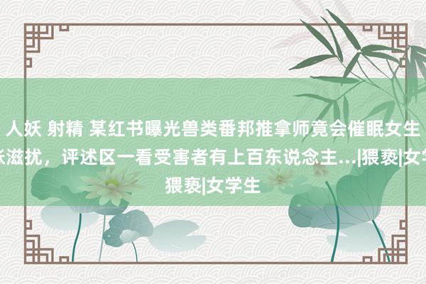 人妖 射精 某红书曝光兽类番邦推拿师竟会催眠女生彭胀滋扰，评述区一看受害者有上百东说念主...|猥亵|女学生