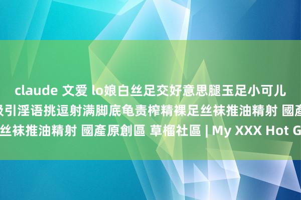 claude 文爱 lo娘白丝足交好意思腿玉足小可儿梅露露足交爆射好意思足吸引淫语挑逗射满脚底龟责榨精裸足丝袜推油精射 國產原創區 草榴社區 | My XXX Hot Girl