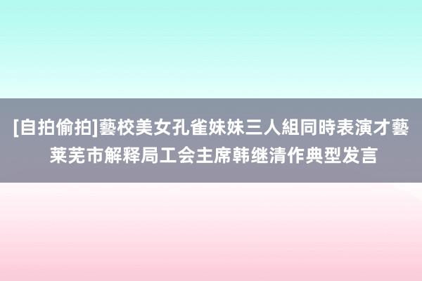 [自拍偷拍]藝校美女孔雀妹妹三人組同時表演才藝 莱芜市解释局工会主席韩继清作典型发言