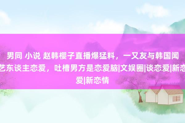 男同 小说 赵韩樱子直播爆猛料，一又友与韩国闻明艺东谈主恋爱，吐槽男方是恋爱脑|文娱圈|谈恋爱|新恋情