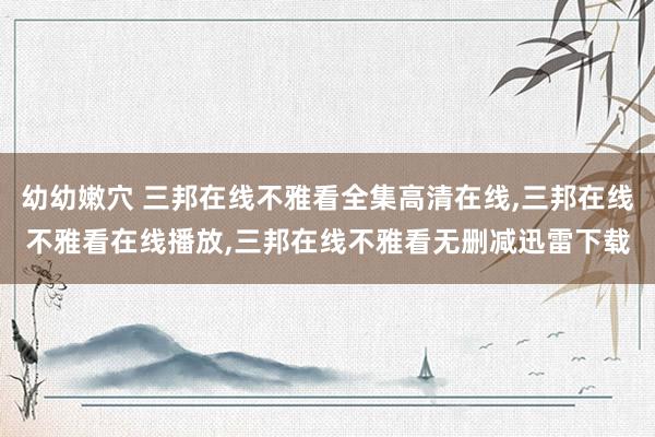 幼幼嫩穴 三邦在线不雅看全集高清在线,三邦在线不雅看在线播放,三邦在线不雅看无删减迅雷下载
