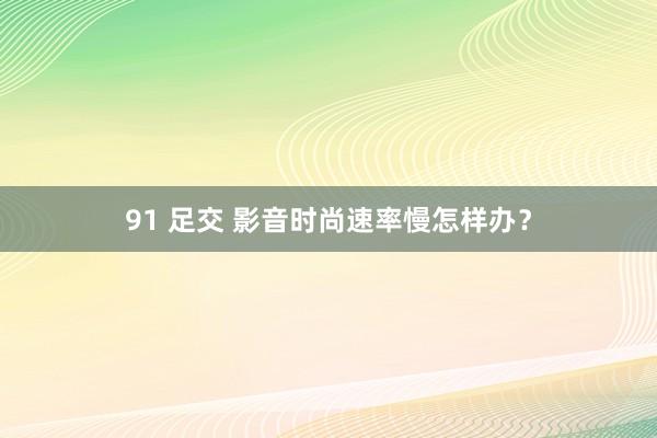 91 足交 影音时尚速率慢怎样办？