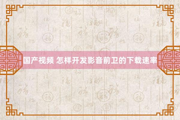 国产视频 怎样开发影音前卫的下载速率