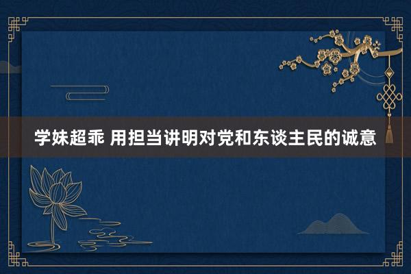 学妹超乖 用担当讲明对党和东谈主民的诚意