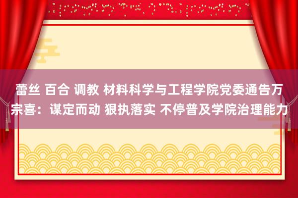 蕾丝 百合 调教 材料科学与工程学院党委通告万宗喜：谋定而动 狠执落实 不停普及学院治理能力
