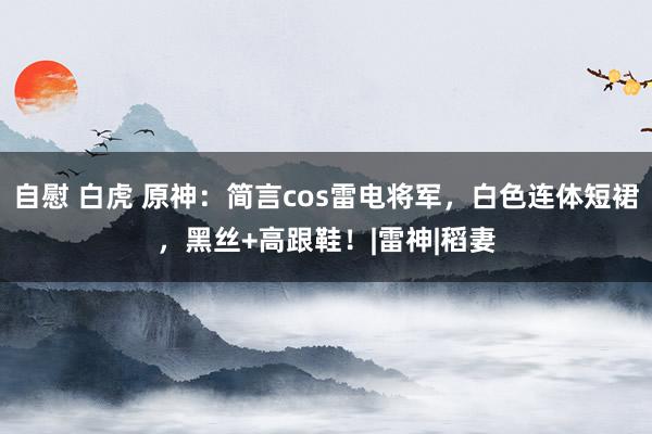 自慰 白虎 原神：简言cos雷电将军，白色连体短裙，黑丝+高跟鞋！|雷神|稻妻