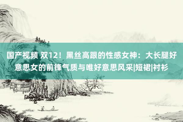 国产视频 双12！黑丝高跟的性感女神：大长腿好意思女的前锋气质与唯好意思风采|短裙|衬衫