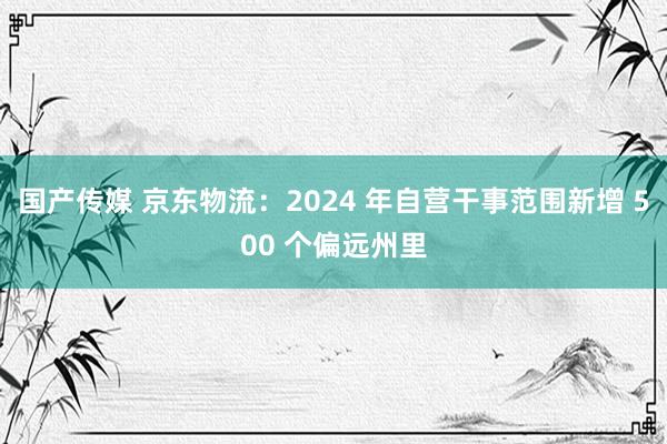 国产传媒 京东物流：2024 年自营干事范围新增 500 个偏远州里