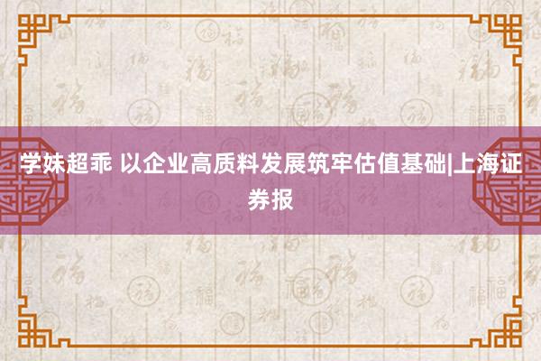 学妹超乖 以企业高质料发展筑牢估值基础|上海证券报