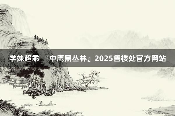 学妹超乖 『中鹰黑丛林』2025售楼处官方网站