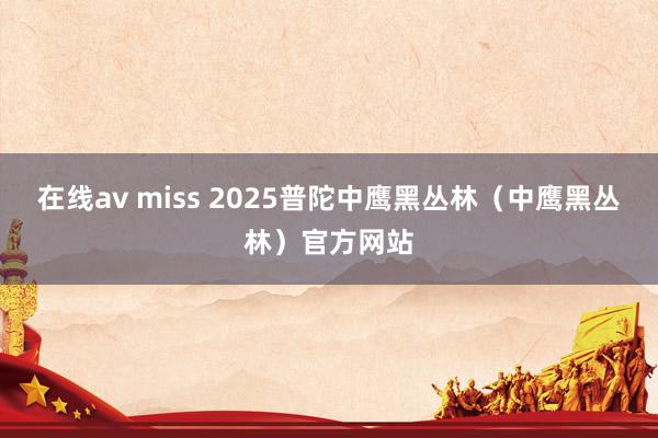 在线av miss 2025普陀中鹰黑丛林（中鹰黑丛林）官方网站