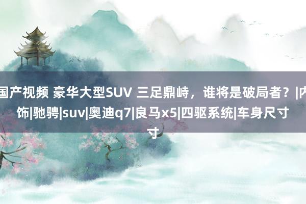 国产视频 豪华大型SUV 三足鼎峙，谁将是破局者？|内饰|驰骋|suv|奥迪q7|良马x5|四驱系统|车身尺寸