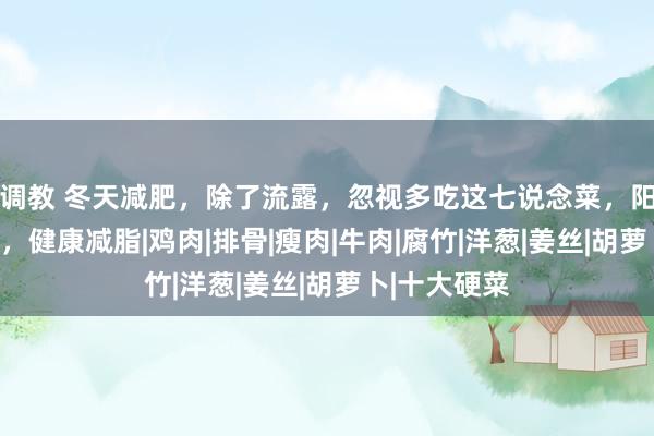 调教 冬天减肥，除了流露，忽视多吃这七说念菜，阳气足潮湿少，健康减脂|鸡肉|排骨|瘦肉|牛肉|腐竹|洋葱|姜丝|胡萝卜|十大硬菜