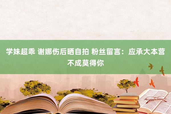 学妹超乖 谢娜伤后晒自拍 粉丝留言：应承大本营不成莫得你