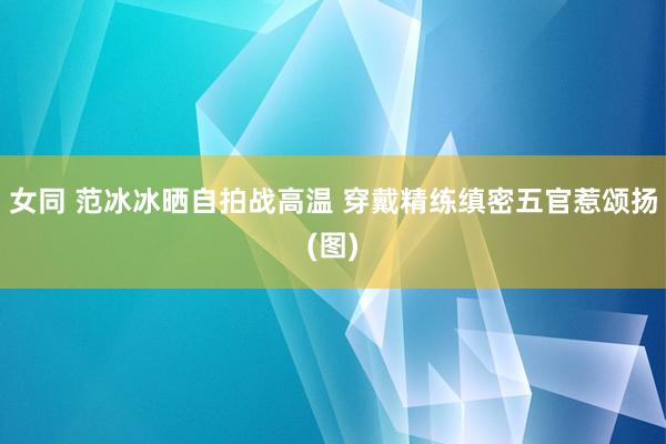 女同 范冰冰晒自拍战高温 穿戴精练缜密五官惹颂扬(图)